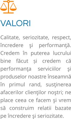 VALORI Calitate, seriozitate, respect, încredere şi performanţă. Credem în puterea lucrului bine făcut și credem că performanţa serviciilor şi produselor noastre înseamnă în primul rand, susţinerea afacerilor clienţilor noştri; ne place ceea ce facem şi vrem să construim relatii bazate pe încredere şi seriozitate.