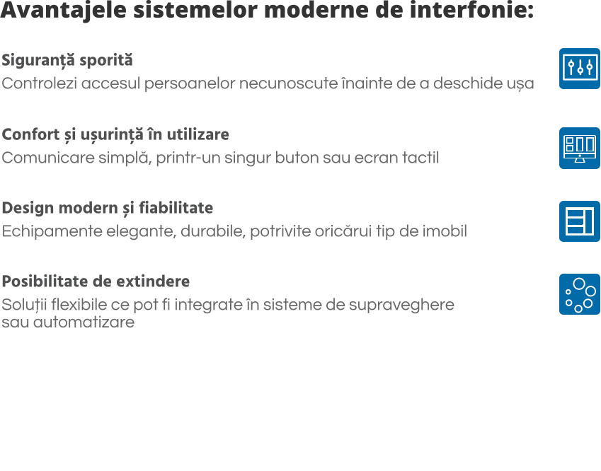 Avantajele sistemelor moderne de interfonie: Siguranță sporită Controlezi accesul persoanelor necunoscute înainte de a deschide ușa  Confort și ușurință în utilizare Comunicare simplă, printr-un singur buton sau ecran tactil  Design modern și fiabilitate Echipamente elegante, durabile, potrivite oricărui tip de imobil  Posibilitate de extindere Soluții flexibile ce pot fi integrate în sisteme de supraveghere  sau automatizare