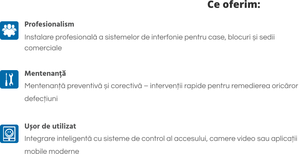 Ce oferim: Profesionalism Instalare profesională a sistemelor de interfonie pentru case, blocuri și sedii  comerciale  Mentenanță Mentenanță preventivă și corectivă – intervenții rapide pentru remedierea oricăror  defecțiuni  Ușor de utilizat Integrare inteligentă cu sisteme de control al accesului, camere video sau aplicații  mobile moderne