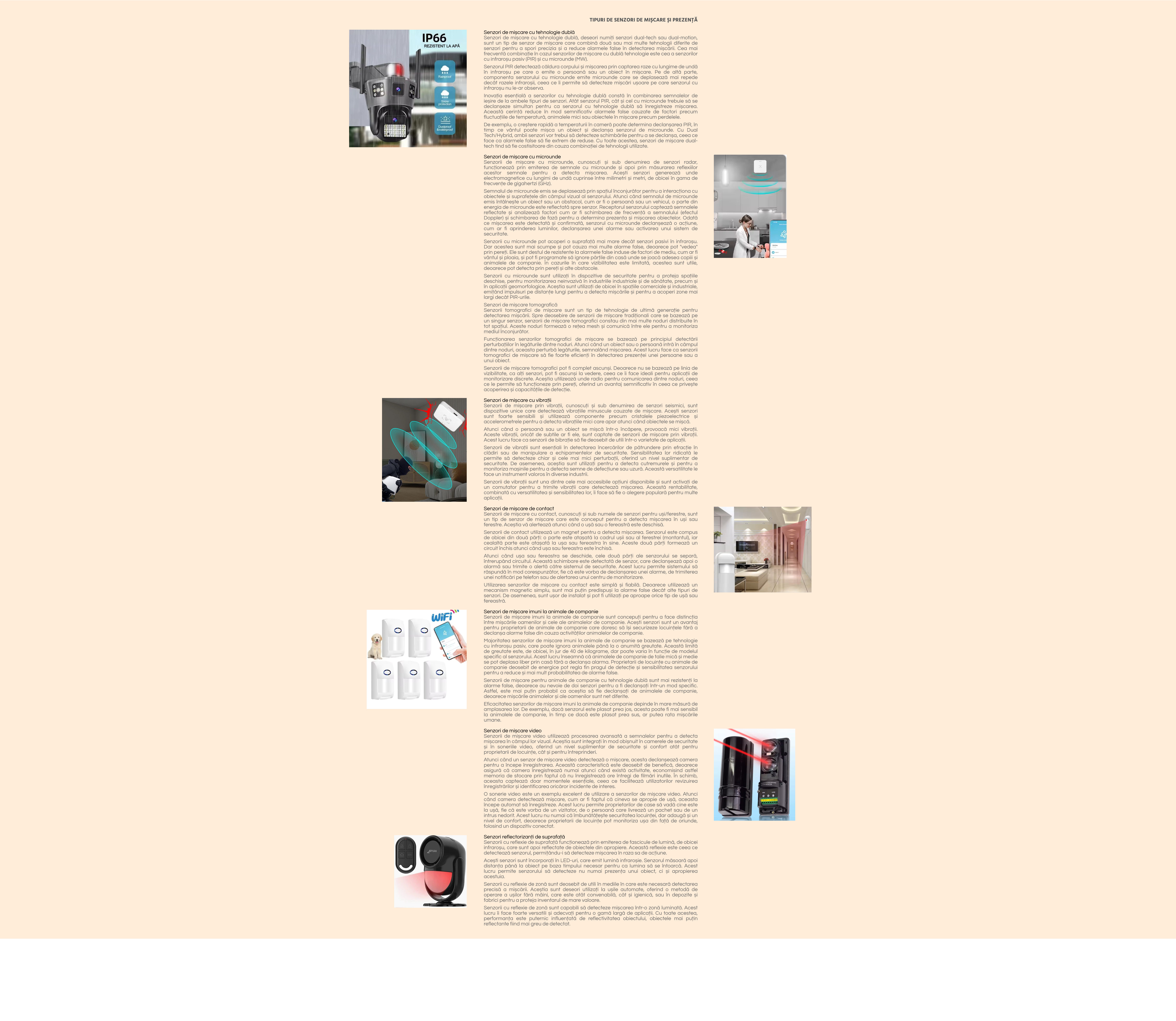 TIPURI DE SENZORI DE MIȘCARE ȘI PREZENȚĂ  Senzori de mișcare cu tehnologie dublă Senzori de mișcare cu tehnologie dublă, deseori numiți senzori dual-tech sau dual-motion, sunt un tip de senzor de mișcare care combină două sau mai multe tehnologii diferite de senzori pentru a spori precizia și a reduce alarmele false în detectarea mișcării. Cea mai frecventă combinație în cazul senzorilor de mișcare cu dublă tehnologie este cea a senzorilor cu infraroșu pasiv (PIR) și cu microunde (MW).  Senzorul PIR detectează căldura corpului și mișcarea prin captarea raze cu lungime de undă în infraroșu pe care o emite o persoană sau un obiect în mișcare. Pe de altă parte, componenta senzorului cu microunde emite microunde care se deplasează mai repede decât razele infraroșii, ceea ce îi permite să detecteze mișcări ușoare pe care senzorul cu infraroșu nu le-ar observa.  Inovația esențială a senzorilor cu tehnologie dublă constă în combinarea semnalelor de ieșire de la ambele tipuri de senzori. Atât senzorul PIR, cât și cel cu microunde trebuie să se declanșeze simultan pentru ca senzorul cu tehnologie dublă să înregistreze mișcarea. Această cerință reduce în mod semnificativ alarmele false cauzate de factori precum fluctuațiile de temperatură, animalele mici sau obiectele în mișcare precum perdelele.  De exemplu, o creștere rapidă a temperaturii în cameră poate determina declanșarea PIR, în timp ce vântul poate mișca un obiect și declanșa senzorul de microunde. Cu Dual Tech/Hybrid, ambii senzori vor trebui să detecteze schimbările pentru a se declanșa, ceea ce face ca alarmele false să fie extrem de reduse. Cu toate acestea, senzori de mișcare dual-tech tind să fie costisitoare din cauza combinației de tehnologii utilizate.  Senzori de mișcare cu microunde Senzorii de mișcare cu microunde, cunoscuți și sub denumirea de senzori radar, funcționează prin emiterea de semnale cu microunde și apoi prin măsurarea reflexiilor acestor semnale pentru a detecta mișcarea. Acești senzori generează unde electromagnetice cu lungimi de undă cuprinse între milimetri și metri, de obicei în gama de frecvențe de gigahertzi (GHz).  Semnalul de microunde emis se deplasează prin spațiul înconjurător pentru a interacționa cu obiectele și suprafețele din câmpul vizual al senzorului. Atunci când semnalul de microunde emis întâlnește un obiect sau un obstacol, cum ar fi o persoană sau un vehicul, o parte din energia de microunde este reflectată spre senzor. Receptorul senzorului captează semnalele reflectate și analizează factori cum ar fi schimbarea de frecvență a semnalului (efectul Doppler) și schimbarea de fază pentru a determina prezența și mișcarea obiectelor. Odată ce mișcarea este detectată și confirmată, senzorul cu microunde declanșează o acțiune, cum ar fi aprinderea luminilor, declanșarea unei alarme sau activarea unui sistem de securitate.  Senzorii cu microunde pot acoperi o suprafață mai mare decât senzori pasivi în infraroșu. Dar acestea sunt mai scumpe și pot cauza mai multe alarme false, deoarece pot "vedea" prin pereți. Ele sunt destul de rezistente la alarmele false induse de factori de mediu, cum ar fi vântul și ploaia, și pot fi programate să ignore părțile din casă unde se joacă adesea copiii și animalele de companie. În cazurile în care vizibilitatea este limitată, acestea sunt utile, deoarece pot detecta prin pereți și alte obstacole.  Senzorii cu microunde sunt utilizați în dispozitive de securitate pentru a proteja spațiile deschise, pentru monitorizarea neinvazivă în industriile industriale și de sănătate, precum și în aplicații geomorfologice. Aceștia sunt utilizați de obicei în spațiile comerciale și industriale, emițând impulsuri pe distanțe lungi pentru a detecta mișcările și pentru a acoperi zone mai largi decât PIR-urile.  Senzori de mișcare tomografică Senzorii tomografici de mișcare sunt un tip de tehnologie de ultimă generație pentru detectarea mișcării. Spre deosebire de senzorii de mișcare tradiționali care se bazează pe un singur senzor, senzorii de mișcare tomografici constau din mai multe noduri distribuite în tot spațiul. Aceste noduri formează o rețea mesh și comunică între ele pentru a monitoriza mediul înconjurător.  Funcționarea senzorilor tomografici de mișcare se bazează pe principiul detectării perturbațiilor în legăturile dintre noduri. Atunci când un obiect sau o persoană intră în câmpul dintre noduri, aceasta perturbă legăturile, semnalând mișcarea. Acest lucru face ca senzorii tomografici de mișcare să fie foarte eficienți în detectarea prezenței unei persoane sau a unui obiect.  Senzorii de mișcare tomografici pot fi complet ascunși. Deoarece nu se bazează pe linia de vizibilitate, ca alți senzori, pot fi ascunși la vedere, ceea ce îi face ideali pentru aplicații de monitorizare discrete. Aceștia utilizează unde radio pentru comunicarea dintre noduri, ceea ce le permite să funcționeze prin pereți, oferind un avantaj semnificativ în ceea ce privește acoperirea și capacitățile de detecție.  Senzori de mișcare cu vibrații Senzorii de mișcare prin vibrații, cunoscuți și sub denumirea de senzori seismici, sunt dispozitive unice care detectează vibrațiile minuscule cauzate de mișcare. Acești senzori sunt foarte sensibili și utilizează componente precum cristalele piezoelectrice și accelerometrele pentru a detecta vibrațiile mici care apar atunci când obiectele se mișcă.  Atunci când o persoană sau un obiect se mișcă într-o încăpere, provoacă mici vibrații. Aceste vibrații, oricât de subtile ar fi ele, sunt captate de senzorii de mișcare prin vibrații. Acest lucru face ca senzorii de bibrație să fie deosebit de utili într-o varietate de aplicații.  Senzorii de vibrații sunt esențiali în detectarea încercărilor de pătrundere prin efracție în clădiri sau de manipulare a echipamentelor de securitate. Sensibilitatea lor ridicată le permite să detecteze chiar și cele mai mici perturbații, oferind un nivel suplimentar de securitate. De asemenea, aceștia sunt utilizați pentru a detecta cutremurele și pentru a monitoriza mașinile pentru a detecta semne de defecțiune sau uzură. Această versatilitate le face un instrument valoros în diverse industrii.  Senzorii de vibrații sunt una dintre cele mai accesibile opțiuni disponibile și sunt activați de un comutator pentru a trimite vibrații care detectează mișcarea. Această rentabilitate, combinată cu versatilitatea și sensibilitatea lor, îi face să fie o alegere populară pentru multe aplicații.  Senzori de mișcare de contact Senzorii de mișcare cu contact, cunoscuți și sub numele de senzori pentru uși/ferestre, sunt un tip de senzor de mișcare care este conceput pentru a detecta mișcarea în uși sau ferestre. Aceștia vă alertează atunci când o ușă sau o fereastră este deschisă.  Senzorii de contact utilizează un magnet pentru a detecta mișcarea. Senzorul este compus de obicei din două părți: o parte este atașată la cadrul ușii sau al ferestrei (montantul), iar cealaltă parte este atașată la ușa sau fereastra în sine. Aceste două părți formează un circuit închis atunci când ușa sau fereastra este închisă.  Atunci când ușa sau fereastra se deschide, cele două părți ale senzorului se separă, întrerupând circuitul. Această schimbare este detectată de senzor, care declanșează apoi o alarmă sau trimite o alertă către sistemul de securitate. Acest lucru permite sistemului să răspundă în mod corespunzător, fie că este vorba de declanșarea unei alarme, de trimiterea unei notificări pe telefon sau de alertarea unui centru de monitorizare.  Utilizarea senzorilor de mișcare cu contact este simplă și fiabilă. Deoarece utilizează un mecanism magnetic simplu, sunt mai puțin predispuși la alarme false decât alte tipuri de senzori. De asemenea, sunt ușor de instalat și pot fi utilizați pe aproape orice tip de ușă sau fereastră.  Senzori de mișcare imuni la animale de companie Senzorii de mișcare imuni la animale de companie sunt concepuți pentru a face distincția între mișcările oamenilor și cele ale animalelor de companie. Acești senzori sunt un avantaj pentru proprietarii de animale de companie care doresc să își securizeze locuințele fără a declanșa alarme false din cauza activităților animalelor de companie.  Majoritatea senzorilor de mișcare imuni la animale de companie se bazează pe tehnologie cu infraroșu pasiv, care poate ignora animalele până la o anumită greutate. Această limită de greutate este, de obicei, în jur de 40 de kilograme, dar poate varia în funcție de modelul specific al senzorului. Acest lucru înseamnă că animalele de companie de talie mică și medie se pot deplasa liber prin casă fără a declanșa alarma. Proprietarii de locuințe cu animale de companie deosebit de energice pot regla fin pragul de detecție și sensibilitatea senzorului pentru a reduce și mai mult probabilitatea de alarme false.  Senzorii de mișcare pentru animale de companie cu tehnologie dublă sunt mai rezistenți la alarme false, deoarece au nevoie de doi senzori pentru a fi declanșați într-un mod specific. Astfel, este mai puțin probabil ca aceștia să fie declanșați de animalele de companie, deoarece mișcările animalelor și ale oamenilor sunt net diferite.  Eficacitatea senzorilor de mișcare imuni la animale de companie depinde în mare măsură de amplasarea lor. De exemplu, dacă senzorul este plasat prea jos, acesta poate fi mai sensibil la animalele de companie, în timp ce dacă este plasat prea sus, ar putea rata mișcările umane.  Senzori de mișcare video Senzorii de mișcare video utilizează procesarea avansată a semnalelor pentru a detecta mișcarea în câmpul lor vizual. Aceștia sunt integrați în mod obișnuit în camerele de securitate și în soneriile video, oferind un nivel suplimentar de securitate și confort atât pentru proprietarii de locuințe, cât și pentru întreprinderi.  Atunci când un senzor de mișcare video detectează o mișcare, acesta declanșează camera pentru a începe înregistrarea. Această caracteristică este deosebit de benefică, deoarece asigură că camera înregistrează numai atunci când există activitate, economisind astfel memoria de stocare prin faptul că nu înregistrează ore întregi de filmări inutile. În schimb, aceasta captează doar momentele esențiale, ceea ce facilitează utilizatorilor revizuirea înregistrărilor și identificarea oricăror incidente de interes.  O sonerie video este un exemplu excelent de utilizare a senzorilor de mișcare video. Atunci când camera detectează mișcare, cum ar fi faptul că cineva se apropie de ușă, aceasta începe automat să înregistreze. Acest lucru permite proprietarilor de case să vadă cine este la ușă, fie că este vorba de un vizitator, de o persoană care livrează un pachet sau de un intrus nedorit. Acest lucru nu numai că îmbunătățește securitatea locuinței, dar adaugă și un nivel de confort, deoarece proprietarii de locuințe pot monitoriza ușa din față de oriunde, folosind un dispozitiv conectat.  Senzori reflectorizanți de suprafață Senzorii cu reflexie de suprafață funcționează prin emiterea de fascicule de lumină, de obicei infraroșu, care sunt apoi reflectate de obiectele din apropiere. Această reflexie este ceea ce detectează senzorul, permițându-i să detecteze mișcarea în raza sa de acțiune.  Acești senzori sunt încorporați în LED-uri, care emit lumină infraroșie. Senzorul măsoară apoi distanța până la obiect pe baza timpului necesar pentru ca lumina să se întoarcă. Acest lucru permite senzorului să detecteze nu numai prezența unui obiect, ci și apropierea acestuia.  Senzorii cu reflexie de zonă sunt deosebit de utili în mediile în care este necesară detectarea precisă a mișcării. Aceștia sunt deseori utilizați la ușile automate, oferind o metodă de operare a ușilor fără mâini, care este atât convenabilă, cât și igienică, sau în depozite și fabrici pentru a proteja inventarul de mare valoare.  Senzorii cu reflexie de zonă sunt capabili să detecteze mișcarea într-o zonă luminată. Acest lucru îi face foarte versatili și adecvați pentru o gamă largă de aplicații. Cu toate acestea, performanța este puternic influențată de reflectivitatea obiectului, obiectele mai puțin reflectante fiind mai greu de detectat.