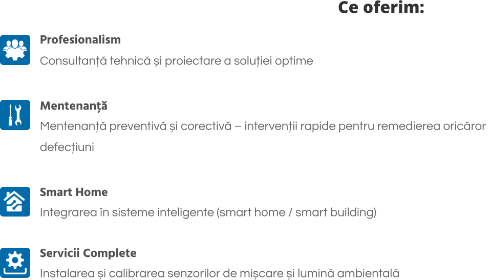Ce oferim: Profesionalism Consultanță tehnică și proiectare a soluției optime  Mentenanță Mentenanță preventivă și corectivă – intervenții rapide pentru remedierea oricăror  defecțiuni  Smart Home Integrarea în sisteme inteligente (smart home / smart building)   Servicii Complete Instalarea și calibrarea senzorilor de mișcare și lumină ambientală