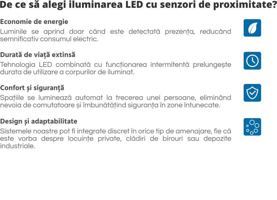 De ce să alegi iluminarea LED cu senzori de proximitate? Economie de energie  Luminile se aprind doar când este detectată prezența, reducând semnificativ consumul electric.  Durată de viață extinsă  Tehnologia LED combinată cu funcționarea intermitentă prelungește durata de utilizare a corpurilor de iluminat.  Confort și siguranță Spațiile se luminează automat la trecerea unei persoane, eliminând nevoia de comutatoare și îmbunătățind siguranța în zone întunecate.  Design și adaptabilitate Sistemele noastre pot fi integrate discret în orice tip de amenajare, fie că este vorba despre locuințe private, clădiri de birouri sau depozite industriale.