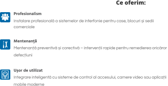 Ce oferim: Profesionalism Instalare profesională a sistemelor de interfonie pentru case, blocuri și sedii  comerciale  Mentenanță Mentenanță preventivă și corectivă – intervenții rapide pentru remedierea oricăror  defecțiuni  Ușor de utilizat Integrare inteligentă cu sisteme de control al accesului, camere video sau aplicații  mobile moderne