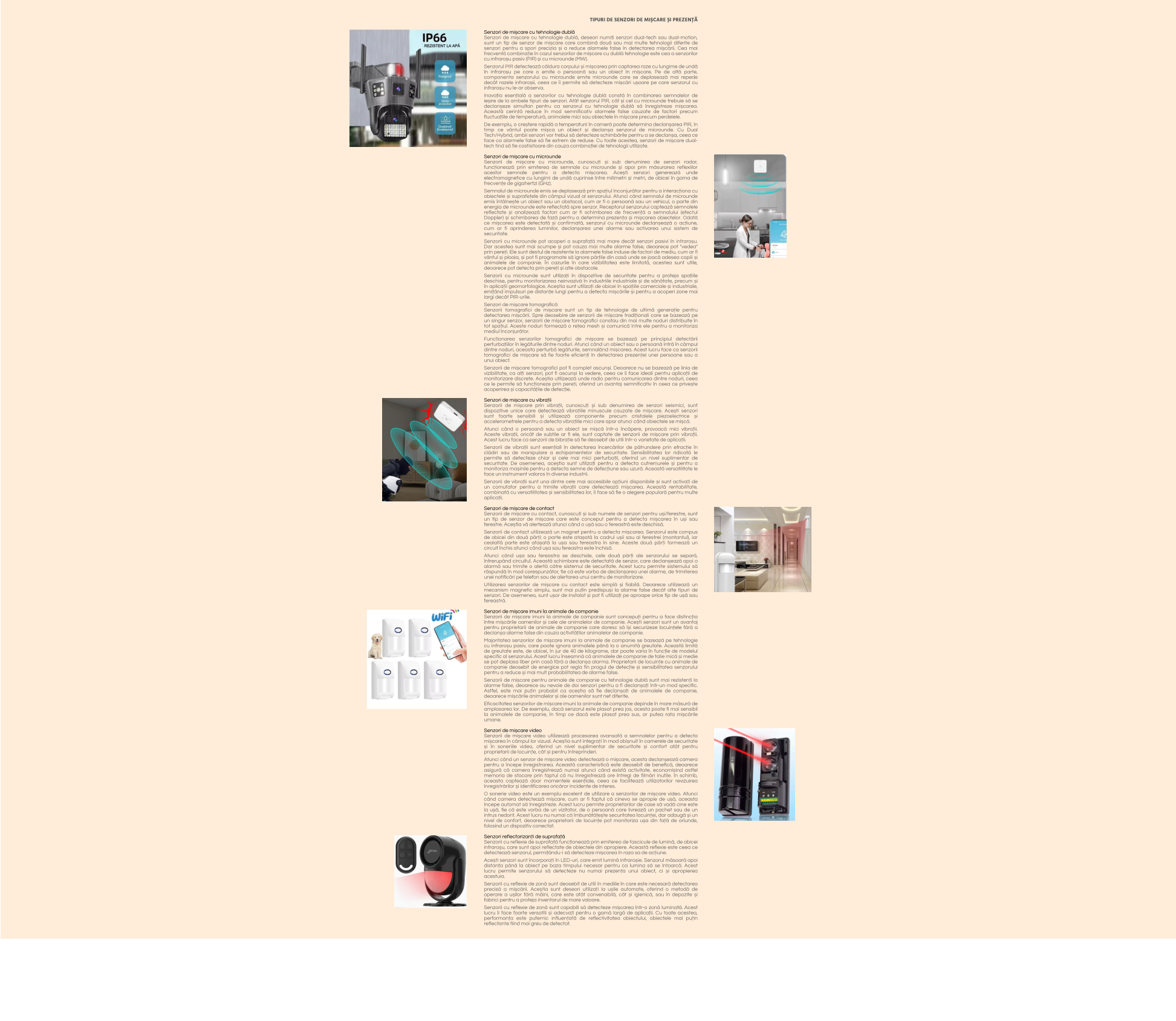 TIPURI DE SENZORI DE MIȘCARE ȘI PREZENȚĂ  Senzori de mișcare cu tehnologie dublă Senzori de mișcare cu tehnologie dublă, deseori numiți senzori dual-tech sau dual-motion, sunt un tip de senzor de mișcare care combină două sau mai multe tehnologii diferite de senzori pentru a spori precizia și a reduce alarmele false în detectarea mișcării. Cea mai frecventă combinație în cazul senzorilor de mișcare cu dublă tehnologie este cea a senzorilor cu infraroșu pasiv (PIR) și cu microunde (MW).  Senzorul PIR detectează căldura corpului și mișcarea prin captarea raze cu lungime de undă în infraroșu pe care o emite o persoană sau un obiect în mișcare. Pe de altă parte, componenta senzorului cu microunde emite microunde care se deplasează mai repede decât razele infraroșii, ceea ce îi permite să detecteze mișcări ușoare pe care senzorul cu infraroșu nu le-ar observa.  Inovația esențială a senzorilor cu tehnologie dublă constă în combinarea semnalelor de ieșire de la ambele tipuri de senzori. Atât senzorul PIR, cât și cel cu microunde trebuie să se declanșeze simultan pentru ca senzorul cu tehnologie dublă să înregistreze mișcarea. Această cerință reduce în mod semnificativ alarmele false cauzate de factori precum fluctuațiile de temperatură, animalele mici sau obiectele în mișcare precum perdelele.  De exemplu, o creștere rapidă a temperaturii în cameră poate determina declanșarea PIR, în timp ce vântul poate mișca un obiect și declanșa senzorul de microunde. Cu Dual Tech/Hybrid, ambii senzori vor trebui să detecteze schimbările pentru a se declanșa, ceea ce face ca alarmele false să fie extrem de reduse. Cu toate acestea, senzori de mișcare dual-tech tind să fie costisitoare din cauza combinației de tehnologii utilizate.  Senzori de mișcare cu microunde Senzorii de mișcare cu microunde, cunoscuți și sub denumirea de senzori radar, funcționează prin emiterea de semnale cu microunde și apoi prin măsurarea reflexiilor acestor semnale pentru a detecta mișcarea. Acești senzori generează unde electromagnetice cu lungimi de undă cuprinse între milimetri și metri, de obicei în gama de frecvențe de gigahertzi (GHz).  Semnalul de microunde emis se deplasează prin spațiul înconjurător pentru a interacționa cu obiectele și suprafețele din câmpul vizual al senzorului. Atunci când semnalul de microunde emis întâlnește un obiect sau un obstacol, cum ar fi o persoană sau un vehicul, o parte din energia de microunde este reflectată spre senzor. Receptorul senzorului captează semnalele reflectate și analizează factori cum ar fi schimbarea de frecvență a semnalului (efectul Doppler) și schimbarea de fază pentru a determina prezența și mișcarea obiectelor. Odată ce mișcarea este detectată și confirmată, senzorul cu microunde declanșează o acțiune, cum ar fi aprinderea luminilor, declanșarea unei alarme sau activarea unui sistem de securitate.  Senzorii cu microunde pot acoperi o suprafață mai mare decât senzori pasivi în infraroșu. Dar acestea sunt mai scumpe și pot cauza mai multe alarme false, deoarece pot "vedea" prin pereți. Ele sunt destul de rezistente la alarmele false induse de factori de mediu, cum ar fi vântul și ploaia, și pot fi programate să ignore părțile din casă unde se joacă adesea copiii și animalele de companie. În cazurile în care vizibilitatea este limitată, acestea sunt utile, deoarece pot detecta prin pereți și alte obstacole.  Senzorii cu microunde sunt utilizați în dispozitive de securitate pentru a proteja spațiile deschise, pentru monitorizarea neinvazivă în industriile industriale și de sănătate, precum și în aplicații geomorfologice. Aceștia sunt utilizați de obicei în spațiile comerciale și industriale, emițând impulsuri pe distanțe lungi pentru a detecta mișcările și pentru a acoperi zone mai largi decât PIR-urile.  Senzori de mișcare tomografică Senzorii tomografici de mișcare sunt un tip de tehnologie de ultimă generație pentru detectarea mișcării. Spre deosebire de senzorii de mișcare tradiționali care se bazează pe un singur senzor, senzorii de mișcare tomografici constau din mai multe noduri distribuite în tot spațiul. Aceste noduri formează o rețea mesh și comunică între ele pentru a monitoriza mediul înconjurător.  Funcționarea senzorilor tomografici de mișcare se bazează pe principiul detectării perturbațiilor în legăturile dintre noduri. Atunci când un obiect sau o persoană intră în câmpul dintre noduri, aceasta perturbă legăturile, semnalând mișcarea. Acest lucru face ca senzorii tomografici de mișcare să fie foarte eficienți în detectarea prezenței unei persoane sau a unui obiect.  Senzorii de mișcare tomografici pot fi complet ascunși. Deoarece nu se bazează pe linia de vizibilitate, ca alți senzori, pot fi ascunși la vedere, ceea ce îi face ideali pentru aplicații de monitorizare discrete. Aceștia utilizează unde radio pentru comunicarea dintre noduri, ceea ce le permite să funcționeze prin pereți, oferind un avantaj semnificativ în ceea ce privește acoperirea și capacitățile de detecție.  Senzori de mișcare cu vibrații Senzorii de mișcare prin vibrații, cunoscuți și sub denumirea de senzori seismici, sunt dispozitive unice care detectează vibrațiile minuscule cauzate de mișcare. Acești senzori sunt foarte sensibili și utilizează componente precum cristalele piezoelectrice și accelerometrele pentru a detecta vibrațiile mici care apar atunci când obiectele se mișcă.  Atunci când o persoană sau un obiect se mișcă într-o încăpere, provoacă mici vibrații. Aceste vibrații, oricât de subtile ar fi ele, sunt captate de senzorii de mișcare prin vibrații. Acest lucru face ca senzorii de bibrație să fie deosebit de utili într-o varietate de aplicații.  Senzorii de vibrații sunt esențiali în detectarea încercărilor de pătrundere prin efracție în clădiri sau de manipulare a echipamentelor de securitate. Sensibilitatea lor ridicată le permite să detecteze chiar și cele mai mici perturbații, oferind un nivel suplimentar de securitate. De asemenea, aceștia sunt utilizați pentru a detecta cutremurele și pentru a monitoriza mașinile pentru a detecta semne de defecțiune sau uzură. Această versatilitate le face un instrument valoros în diverse industrii.  Senzorii de vibrații sunt una dintre cele mai accesibile opțiuni disponibile și sunt activați de un comutator pentru a trimite vibrații care detectează mișcarea. Această rentabilitate, combinată cu versatilitatea și sensibilitatea lor, îi face să fie o alegere populară pentru multe aplicații.  Senzori de mișcare de contact Senzorii de mișcare cu contact, cunoscuți și sub numele de senzori pentru uși/ferestre, sunt un tip de senzor de mișcare care este conceput pentru a detecta mișcarea în uși sau ferestre. Aceștia vă alertează atunci când o ușă sau o fereastră este deschisă.  Senzorii de contact utilizează un magnet pentru a detecta mișcarea. Senzorul este compus de obicei din două părți: o parte este atașată la cadrul ușii sau al ferestrei (montantul), iar cealaltă parte este atașată la ușa sau fereastra în sine. Aceste două părți formează un circuit închis atunci când ușa sau fereastra este închisă.  Atunci când ușa sau fereastra se deschide, cele două părți ale senzorului se separă, întrerupând circuitul. Această schimbare este detectată de senzor, care declanșează apoi o alarmă sau trimite o alertă către sistemul de securitate. Acest lucru permite sistemului să răspundă în mod corespunzător, fie că este vorba de declanșarea unei alarme, de trimiterea unei notificări pe telefon sau de alertarea unui centru de monitorizare.  Utilizarea senzorilor de mișcare cu contact este simplă și fiabilă. Deoarece utilizează un mecanism magnetic simplu, sunt mai puțin predispuși la alarme false decât alte tipuri de senzori. De asemenea, sunt ușor de instalat și pot fi utilizați pe aproape orice tip de ușă sau fereastră.  Senzori de mișcare imuni la animale de companie Senzorii de mișcare imuni la animale de companie sunt concepuți pentru a face distincția între mișcările oamenilor și cele ale animalelor de companie. Acești senzori sunt un avantaj pentru proprietarii de animale de companie care doresc să își securizeze locuințele fără a declanșa alarme false din cauza activităților animalelor de companie.  Majoritatea senzorilor de mișcare imuni la animale de companie se bazează pe tehnologie cu infraroșu pasiv, care poate ignora animalele până la o anumită greutate. Această limită de greutate este, de obicei, în jur de 40 de kilograme, dar poate varia în funcție de modelul specific al senzorului. Acest lucru înseamnă că animalele de companie de talie mică și medie se pot deplasa liber prin casă fără a declanșa alarma. Proprietarii de locuințe cu animale de companie deosebit de energice pot regla fin pragul de detecție și sensibilitatea senzorului pentru a reduce și mai mult probabilitatea de alarme false.  Senzorii de mișcare pentru animale de companie cu tehnologie dublă sunt mai rezistenți la alarme false, deoarece au nevoie de doi senzori pentru a fi declanșați într-un mod specific. Astfel, este mai puțin probabil ca aceștia să fie declanșați de animalele de companie, deoarece mișcările animalelor și ale oamenilor sunt net diferite.  Eficacitatea senzorilor de mișcare imuni la animale de companie depinde în mare măsură de amplasarea lor. De exemplu, dacă senzorul este plasat prea jos, acesta poate fi mai sensibil la animalele de companie, în timp ce dacă este plasat prea sus, ar putea rata mișcările umane.  Senzori de mișcare video Senzorii de mișcare video utilizează procesarea avansată a semnalelor pentru a detecta mișcarea în câmpul lor vizual. Aceștia sunt integrați în mod obișnuit în camerele de securitate și în soneriile video, oferind un nivel suplimentar de securitate și confort atât pentru proprietarii de locuințe, cât și pentru întreprinderi.  Atunci când un senzor de mișcare video detectează o mișcare, acesta declanșează camera pentru a începe înregistrarea. Această caracteristică este deosebit de benefică, deoarece asigură că camera înregistrează numai atunci când există activitate, economisind astfel memoria de stocare prin faptul că nu înregistrează ore întregi de filmări inutile. În schimb, aceasta captează doar momentele esențiale, ceea ce facilitează utilizatorilor revizuirea înregistrărilor și identificarea oricăror incidente de interes.  O sonerie video este un exemplu excelent de utilizare a senzorilor de mișcare video. Atunci când camera detectează mișcare, cum ar fi faptul că cineva se apropie de ușă, aceasta începe automat să înregistreze. Acest lucru permite proprietarilor de case să vadă cine este la ușă, fie că este vorba de un vizitator, de o persoană care livrează un pachet sau de un intrus nedorit. Acest lucru nu numai că îmbunătățește securitatea locuinței, dar adaugă și un nivel de confort, deoarece proprietarii de locuințe pot monitoriza ușa din față de oriunde, folosind un dispozitiv conectat.  Senzori reflectorizanți de suprafață Senzorii cu reflexie de suprafață funcționează prin emiterea de fascicule de lumină, de obicei infraroșu, care sunt apoi reflectate de obiectele din apropiere. Această reflexie este ceea ce detectează senzorul, permițându-i să detecteze mișcarea în raza sa de acțiune.  Acești senzori sunt încorporați în LED-uri, care emit lumină infraroșie. Senzorul măsoară apoi distanța până la obiect pe baza timpului necesar pentru ca lumina să se întoarcă. Acest lucru permite senzorului să detecteze nu numai prezența unui obiect, ci și apropierea acestuia.  Senzorii cu reflexie de zonă sunt deosebit de utili în mediile în care este necesară detectarea precisă a mișcării. Aceștia sunt deseori utilizați la ușile automate, oferind o metodă de operare a ușilor fără mâini, care este atât convenabilă, cât și igienică, sau în depozite și fabrici pentru a proteja inventarul de mare valoare.  Senzorii cu reflexie de zonă sunt capabili să detecteze mișcarea într-o zonă luminată. Acest lucru îi face foarte versatili și adecvați pentru o gamă largă de aplicații. Cu toate acestea, performanța este puternic influențată de reflectivitatea obiectului, obiectele mai puțin reflectante fiind mai greu de detectat.